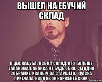 Вышел на ебучий склад в цех. кацуба . все на склад. кто больше запаковал. аванса не будет. БКК. Сегодня собрание. Иваныч за старшего. краска приехала. квок квок корженевский.