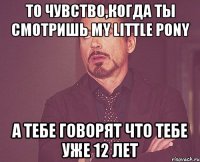 То чувство,когда ты смотришь my little pony а тебе говорят что тебе уже 12 лет