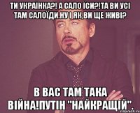 Ти Українка?! А сало їси?!Та ви усі там салоїди.Ну і як,ви ще живі? В вас там така війна!Путін "найкращій".