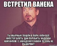 Встретил ванека ты жырный. пошли в парк. купи вел. хипстер блять. дай порубить. надевай камуфляж. с заводского нахой. печень не выдержит.