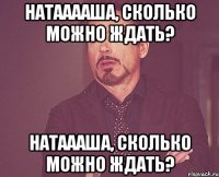 Натааааша, сколько можно ждать? Натаааша, сколько можно ждать?