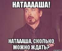 Натааааша! Натаааша, сколько можно ждать?