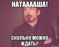 Натааааша! Сколько можно ждать?