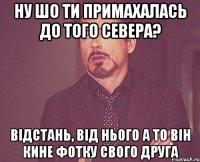 ну шо ти примахалась до того севера? відстань, від нього а то він кине фотку свого друга