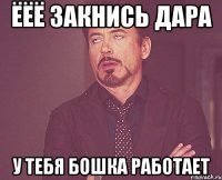 ёёё закнись дара у тебя бошка работает