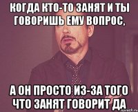 Когда кто-то занят и ты говоришь ему вопрос, а он просто из-за того что занят говорит да