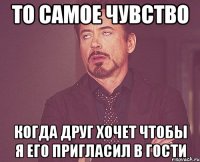То самое чувство когда друг хочет чтобы я его пригласил в гости