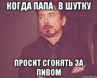 Когда папа , в шутку Просит сгонять за пивом