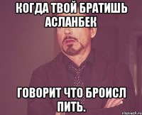 Когда твой братишь Асланбек говорит что броисл пить.
