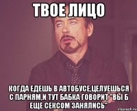 твое лицо когда едешь в автобусе,целуешься с парням,и тут бабка говорит "Вы б еще сексом занялись"