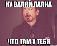 НУ ВАЛЯЙ ЛАЛКА ЧТО ТАМ У ТЕБЯ