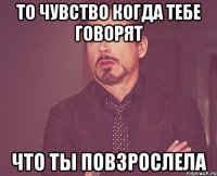 То чувство когда тебе говорят Что ты повзрослела