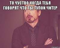 то чуство когда тебя говорят что ты тупой читер 