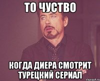 То чуство когда Диера смотрит турецкий сериал