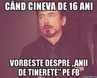 când cineva de 16 ani vorbeste despre „anii de tinerete” pe fb