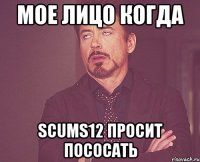 Мое лицо когда scums12 просит пососать