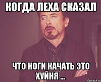 Когда Леха сказал что ноги качать это хуйня ...