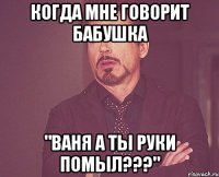 Когда мне говорит бабушка "Ваня а ты руки помыл???"