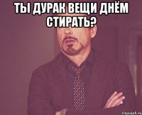 Ты дурак вещи днём стирать? 