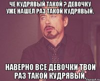 Че кудрявый такой ? Девочку уже нашел раз такой кудрявый. Наверно все девочки твои раз такой кудрявый.