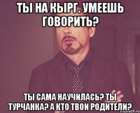 Ты на кырг. Умеешь говорить? Ты сама научилась? Ты турчанка? А кто твои родители?