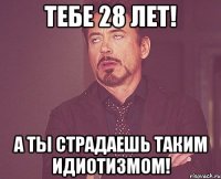 Тебе 28 лет! А Ты страдаешь таким идиотизмом!