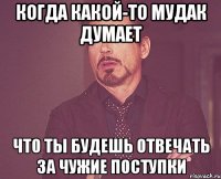 Когда какой-то мудак думает что ты будешь отвечать за чужие поступки