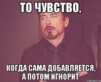 То чувство, Когда сама добавляется, а потом игнорит