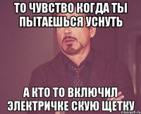 То чувство когда ты пытаешься уснуть А кто то включил электричке скую щетку