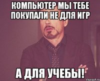 КОМПЬЮТЕР МЫ ТЕБЕ ПОКУПАЛИ НЕ ДЛЯ ИГР А ДЛЯ УЧЕБЫ!