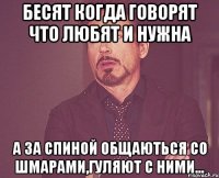 Бесят когда говорят что любят и нужна А за спиной общаються со шмарами,гуляют с ними...