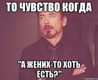 то чувство когда "а жених-то хоть есть?"