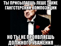 Ты присылаешь Леше такие гангстерский композиции Но ты не проявляешь должного уважения