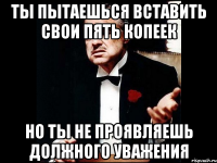 ты пытаешься вставить свои пять копеек но ты не проявляешь должного уважения