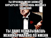 ты просишь меня записать карьеру,но ты просишь меня без уважения ты даже не называешь меня нормально по имени