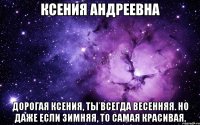 КСЕНИЯ АНДРЕЕВНА Дорогая Ксения, Ты всегда весенняя. Но даже если зимняя, То самая красивая.