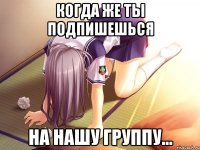когда же ты подпишешься на нашу группу...
