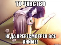 То чувство Кгда прересмотрел все аниме!