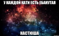 у каждой кати есть ебанутая настюша