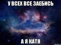 У ВСЕХ ВСЕ ЗАЕБИСЬ А Я КАТЯ