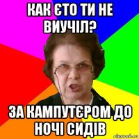 как єто ти не виучіл? за кампутєром до ночі сидів