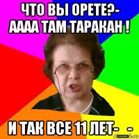 Что вы орете?- Аааа там таракан ! И так все 11 лет-_-