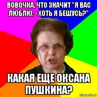 Вовочка, что значит "Я вас люблю, - хоть я бешусь?" Какая еще Оксана Пушкина?