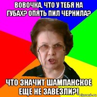 Вовочка, что у тебя на губах? Опять пил чернила? Что значит шампанское еще не завезли?!