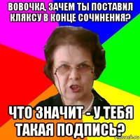 Вовочка, зачем ты поставил кляксу в конце сочинения? Что значит - у тебя такая подпись?