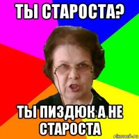 ты староста? ты пиздюк а не староста