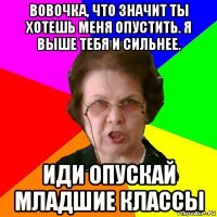 Вовочка, что значит ты хотешь меня опустить. Я выше тебя и сильнее. Иди опускай младшие классы