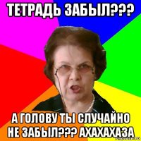 тетрадь забыл??? а голову ты случайно не забыл??? ахахахаза