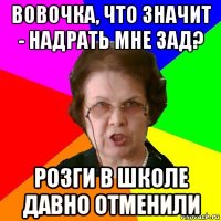 Вовочка, что значит - надрать мне зад? Розги в школе давно отменили