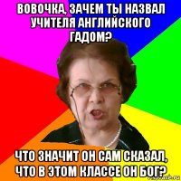 Вовочка, зачем ты назвал учителя английского гадом? Что значит он сам сказал, что в этом классе он бог?